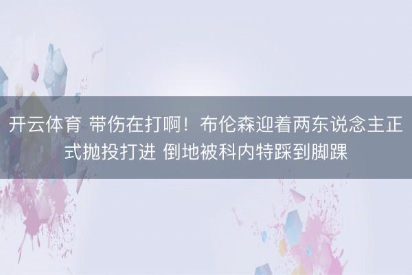 开云体育 带伤在打啊！布伦森迎着两东说念主正式抛投打进 倒地被科内特踩到脚踝