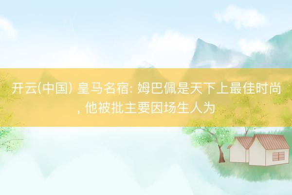 开云(中国) 皇马名宿: 姆巴佩是天下上最佳时尚， 他被批主要因场生人为