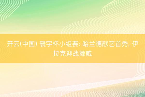 开云(中国) 寰宇杯小组赛: 哈兰德献艺首秀， 伊拉克迎战挪威