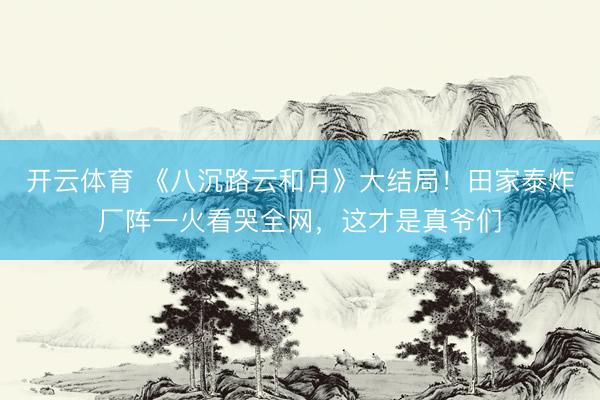 开云体育 《八沉路云和月》大结局！田家泰炸厂阵一火看哭全网，这才是真爷们