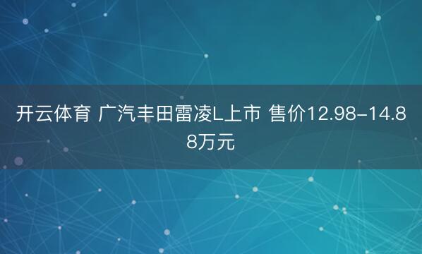 开云体育 广汽丰田雷凌L上市 售价12.98-14.88万元