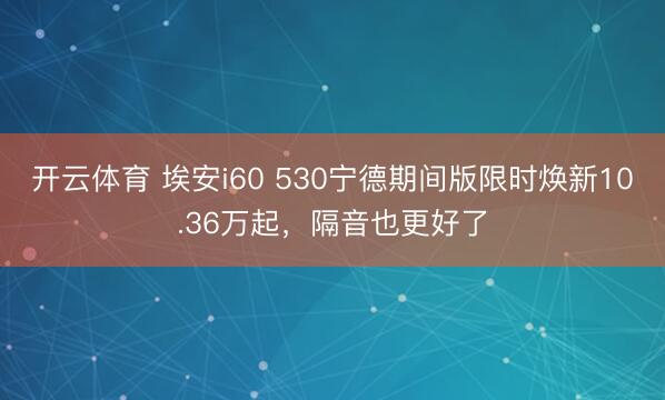 开云体育 埃安i60 530宁德期间版限时焕新10.36万起，隔音也更好了