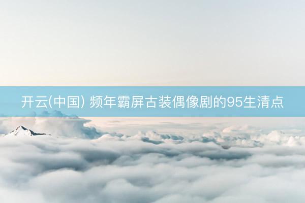 开云(中国) 频年霸屏古装偶像剧的95生清点