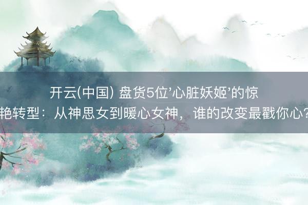 开云(中国) 盘货5位'心脏妖姬'的惊艳转型：从神思女到暖心女神，谁的改变最戳你心？