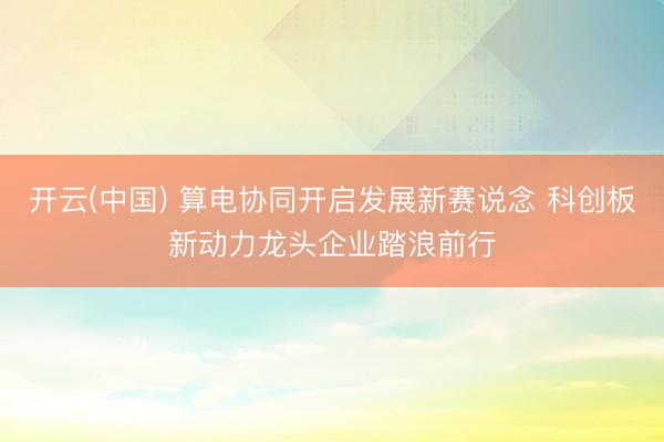 开云(中国) 算电协同开启发展新赛说念 科创板新动力龙头企业踏浪前行