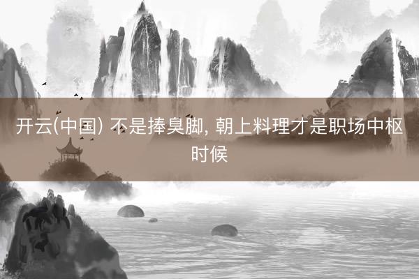 开云(中国) 不是捧臭脚， 朝上料理才是职场中枢时候