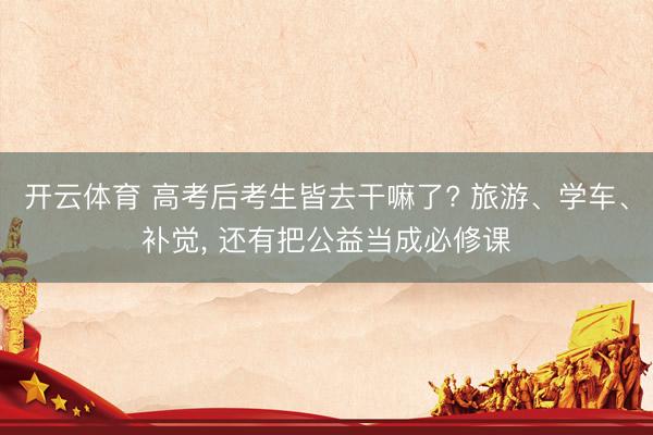 开云体育 高考后考生皆去干嘛了? 旅游、学车、补觉, 还有把公益当成必修课