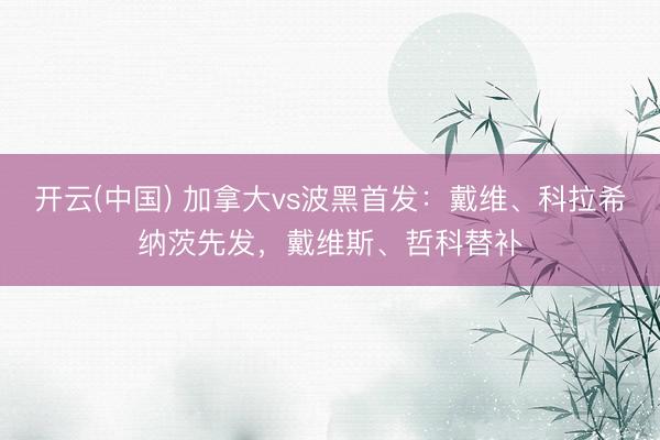 开云(中国) 加拿大vs波黑首发:戴维、科拉希纳茨先发,戴维斯、哲科替补