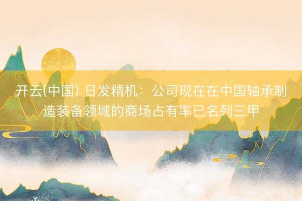 开云(中国) 日发精机：公司现在在中国轴承制造装备领域的商场占有率已名列三甲