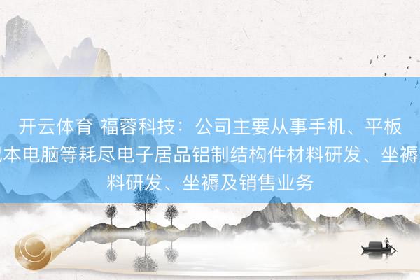 开云体育 福蓉科技：公司主要从事手机、平板电脑、条记本电脑等耗尽电子居品铝制结构件材料研发、坐褥及销售业务