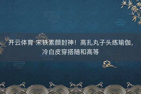 开云体育 宋轶素颜封神！高扎丸子头练瑜伽，冷白皮穿搭随和高等