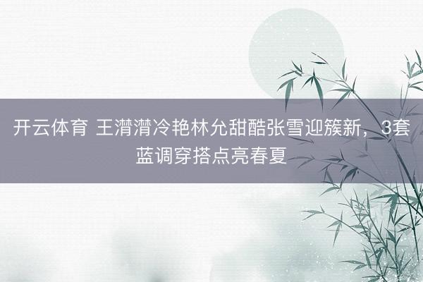 开云体育 王潸潸冷艳林允甜酷张雪迎簇新，3套蓝调穿搭点亮春夏
