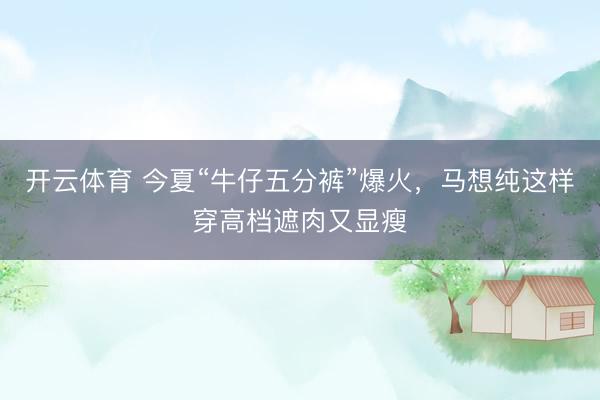 开云体育 今夏“牛仔五分裤”爆火，马想纯这样穿高档遮肉又显瘦