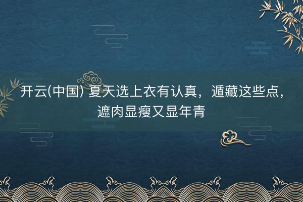 开云(中国) 夏天选上衣有认真，遁藏这些点，遮肉显瘦又显年青