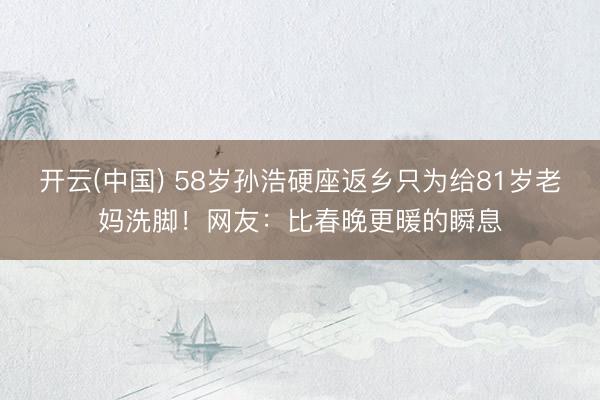 开云(中国) 58岁孙浩硬座返乡只为给81岁老妈洗脚！网友：比春晚更暖的瞬息