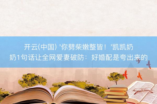 开云(中国) '你劈柴嫩整皆！'凯凯奶奶1句话让全网爱妻破防：好婚配是夸出来的