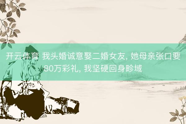 开云体育 我头婚诚意娶二婚女友， 她母亲张口要80万彩礼， 我坚硬回身畛域