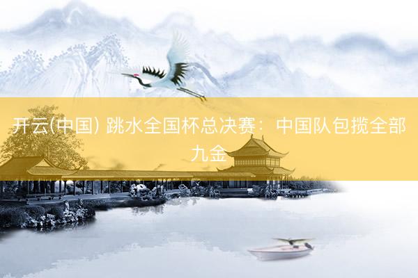 开云(中国) 跳水全国杯总决赛:中国队包揽全部九金