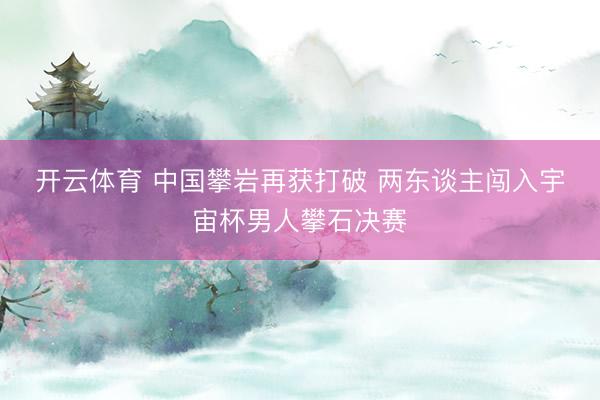 开云体育 中国攀岩再获打破 两东谈主闯入宇宙杯男人攀石决赛
