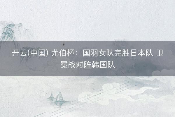 开云(中国) 尤伯杯：国羽女队完胜日本队 卫冕战对阵韩国队