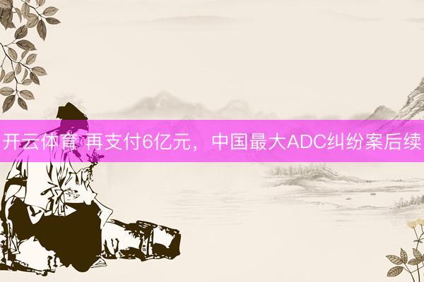 开云体育 再支付6亿元，中国最大ADC纠纷案后续