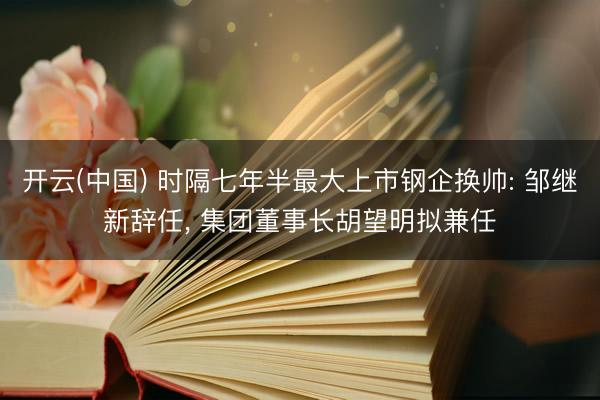 开云(中国) 时隔七年半最大上市钢企换帅: 邹继新辞任， 集团董事长胡望明拟兼任