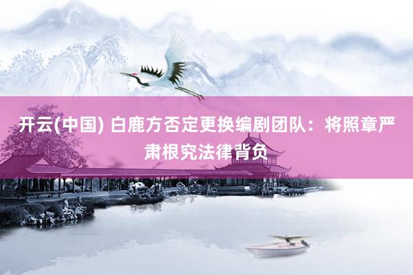 开云(中国) 白鹿方否定更换编剧团队：将照章严肃根究法律背负