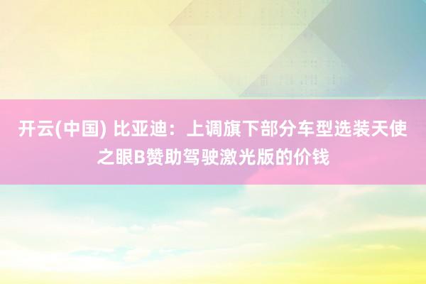开云(中国) 比亚迪：上调旗下部分车型选装天使之眼B赞助驾驶激光版的价钱
