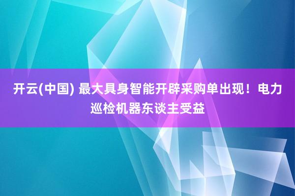开云(中国) 最大具身智能开辟采购单出现！电力巡检机器东谈主受益