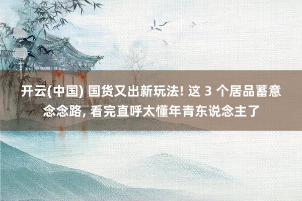 开云(中国) 国货又出新玩法! 这 3 个居品蓄意念念路, 看完直呼太懂年青东说念主了