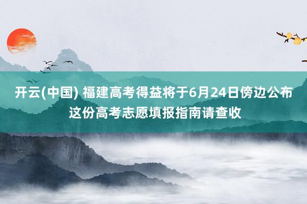 开云(中国) 福建高考得益将于6月24日傍边公布 这份高考志愿填报指南请查收