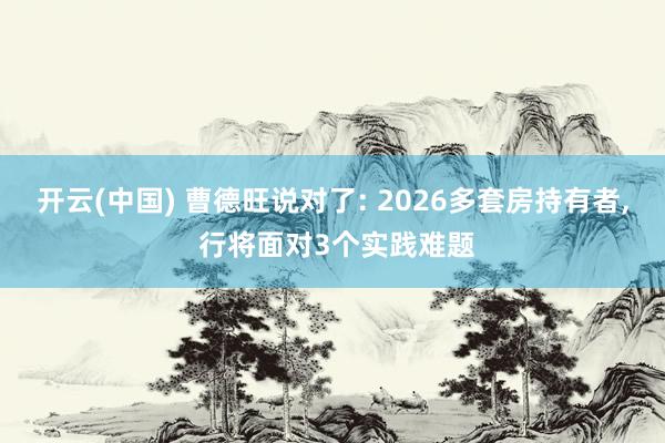 开云(中国) 曹德旺说对了: 2026多套房持有者, 行将面对3个实践难题
